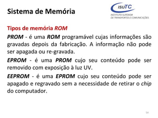 Sistema de Memória
Tipos de memória ROM
PROM - é uma ROM programável cujas informações são
gravadas depois da fabricação. A informação não pode
ser apagada ou re-gravada.
EPROM - é uma PROM cujo seu conteúdo pode ser
removido com exposição à luz UV.
EEPROM - é uma EPROM cujo seu conteúdo pode ser
apagado e regravado sem a necessidade de retirar o chip
do computador.
54
 