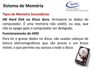 Sistema de Memória
Tipos de Memória Secundárias
HD Hard Disk ou Disco duro. Armazena os dados do
computador. É uma memória não volátil, ou seja, que
não se apaga após o computador ser desligado.
Funcionamento do HDD
Para ler e gravar dados no disco, são usadas cabeças de
leitura eletromagnéticas que são presas a um braço
móvel, o que permite seu acesso a todo o disco.
56
 