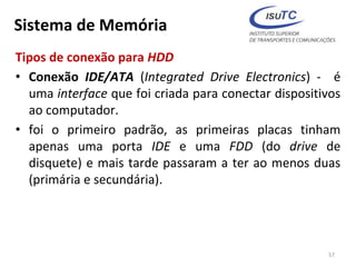 Sistema de Memória
Tipos de conexão para HDD
• Conexão IDE/ATA (Integrated Drive Electronics) - é
uma interface que foi criada para conectar dispositivos
ao computador.
• foi o primeiro padrão, as primeiras placas tinham
apenas uma porta IDE e uma FDD (do drive de
disquete) e mais tarde passaram a ter ao menos duas
(primária e secundária).
57
 