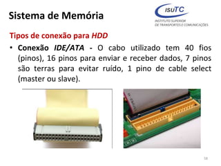Sistema de Memória
Tipos de conexão para HDD
• Conexão IDE/ATA - O cabo utilizado tem 40 fios
(pinos), 16 pinos para enviar e receber dados, 7 pinos
são terras para evitar ruído, 1 pino de cable select
(master ou slave).
58
 