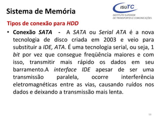 Sistema de Memória
Tipos de conexão para HDD
• Conexão SATA - A SATA ou Serial ATA é a nova
tecnologia de disco criada em 2003 e veio para
substituir a IDE, ATA. É uma tecnologia serial, ou seja, 1
bit por vez que consegue freqüência maiores e com
isso, transmitir mais rápido os dados em seu
barramento.A interface IDE apesar de ser uma
transmissão paralela, ocorre interferência
eletromagnéticas entre as vias, causando ruídos nos
dados e deixando a transmissão mais lenta.
59
 