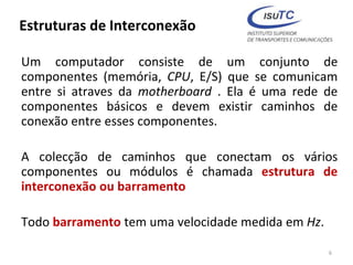 Estruturas de Interconexão
Um computador consiste de um conjunto de
componentes (memória, CPU, E/S) que se comunicam
entre si atraves da motherboard . Ela é uma rede de
componentes básicos e devem existir caminhos de
conexão entre esses componentes.
A colecção de caminhos que conectam os vários
componentes ou módulos é chamada estrutura de
interconexão ou barramento
Todo barramento tem uma velocidade medida em Hz.
6
 