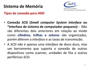 Sistema de Memória
Tipos de conexão para HDD
• Conexão SCSI (Small computer System interface ou
“Interface de sistema de computador pequeno) - Não
são diferentes dois anteriores em relação ao modo
como cilindros, trilhas e setores são organizados,
porém diferem a interface e as taxas de transmissão.
• A SCSI não é apenas uma interface de disco duro, mas
um barramento que suporta a conexão de outros
dispositivos como scanner, unidades de fita e outros
periféricos SCSI.
61
 