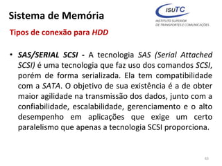Sistema de Memória
Tipos de conexão para HDD
• SAS/SERIAL SCSI - A tecnologia SAS (Serial Attached
SCSI) é uma tecnologia que faz uso dos comandos SCSI,
porém de forma serializada. Ela tem compatibilidade
com a SATA. O objetivo de sua existência é a de obter
maior agilidade na transmissão dos dados, junto com a
confiabilidade, escalabilidade, gerenciamento e o alto
desempenho em aplicações que exige um certo
paralelismo que apenas a tecnologia SCSI proporciona.
63
 