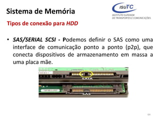 Sistema de Memória
Tipos de conexão para HDD
• SAS/SERIAL SCSI - Podemos definir o SAS como uma
interface de comunicação ponto a ponto (p2p), que
conecta dispositivos de armazenamento em massa a
uma placa mãe.
64
 
