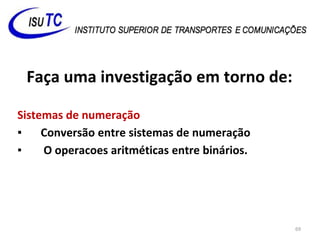 Faça uma investigação em torno de:
Sistemas de numeração
▪ Conversão entre sistemas de numeração
▪ O operacoes aritméticas entre binários.
69
 