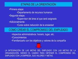 ETAPAS DE LA ORIENTACIÓN
   •Primera etapa:
           •Departamento de recursos humanos
   •Segunda etapa:
           •Supervisor del área al que será asignado
   •Adicionalmente:
           •Curso sobre reducción de la ansiedad
   COMO CREAR EL COMPROMISO DEL EMPLEADO
     •Aspectos administrativos: horario, lugar, etc.
     •Conocimientos
     •Familiarizarlo con los objetivos y valores de la compañía


LA INTEGRACIÓN DE LAS METAS DEL EMPLEADO CON LAS METAS DE LA
ORGANIZACIÓN, SIENDO EL CAMINO PARA OBTENER EL COMPROMISO DEL
EMPLEADO CON LA EMPRESA, SUS VALORES Y METAS.
 