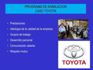 PROGRAMA DE ASIMILACION
                    CASO TOYOTA


• Prestaciones
• Ideología de la calidad de la empresa
• Grupos de trabajo
• Desarrollo personal
• Comunicación abierta
• Respeto mutuo
 