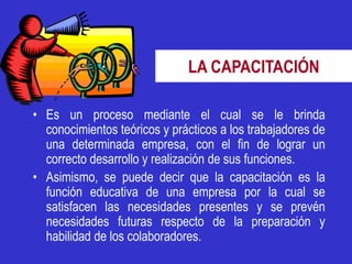 LA CAPACITACIÓN

• Es un proceso mediante el cual se le brinda
  conocimientos teóricos y prácticos a los trabajadores de
  una determinada empresa, con el fin de lograr un
  correcto desarrollo y realización de sus funciones.
• Asimismo, se puede decir que la capacitación es la
  función educativa de una empresa por la cual se
  satisfacen las necesidades presentes y se prevén
  necesidades futuras respecto de la preparación y
  habilidad de los colaboradores.
 
