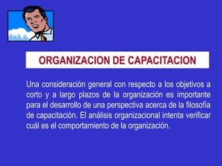 ORGANIZACION DE CAPACITACION

Una consideración general con respecto a los objetivos a
corto y a largo plazos de la organización es importante
para el desarrollo de una perspectiva acerca de la filosofía
de capacitación. El análisis organizacional intenta verificar
cuál es el comportamiento de la organización.
 