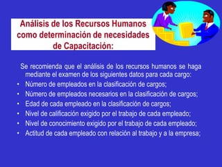 Análisis de los Recursos Humanos
como determinación de necesidades
          de Capacitación:

 Se recomienda que el análisis de los recursos humanos se haga
  mediante el examen de los siguientes datos para cada cargo:
• Número de empleados en la clasificación de cargos;
• Número de empleados necesarios en la clasificación de cargos;
• Edad de cada empleado en la clasificación de cargos;
• Nivel de calificación exigido por el trabajo de cada empleado;
• Nivel de conocimiento exigido por el trabajo de cada empleado;
• Actitud de cada empleado con relación al trabajo y a la empresa;
 