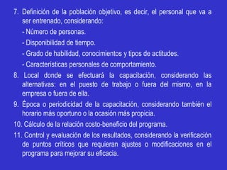 7. Definición de la población objetivo, es decir, el personal que va a
   ser entrenado, considerando:
   - Número de personas.
   - Disponibilidad de tiempo.
   - Grado de habilidad, conocimientos y tipos de actitudes.
   - Características personales de comportamiento.
8. Local donde se efectuará la capacitación, considerando las
   alternativas: en el puesto de trabajo o fuera del mismo, en la
   empresa o fuera de ella.
9. Época o periodicidad de la capacitación, considerando también el
   horario más oportuno o la ocasión más propicia.
10. Cálculo de la relación costo-beneficio del programa.
11. Control y evaluación de los resultados, considerando la verificación
   de puntos críticos que requieran ajustes o modificaciones en el
   programa para mejorar su eficacia.
 
