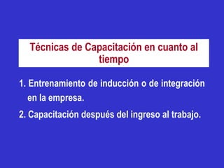 Técnicas de Capacitación en cuanto al
                tiempo

1. Entrenamiento de inducción o de integración
   en la empresa.
2. Capacitación después del ingreso al trabajo.
 