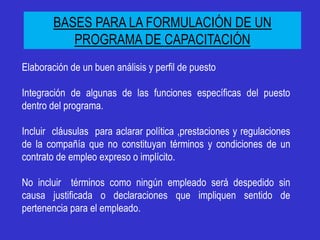 BASES PARA LA FORMULACIÓN DE UN
           PROGRAMA DE CAPACITACIÓN
Elaboración de un buen análisis y perfil de puesto

Integración de algunas de las funciones específicas del puesto
dentro del programa.

Incluir cláusulas para aclarar política ,prestaciones y regulaciones
de la compañía que no constituyan términos y condiciones de un
contrato de empleo expreso o implícito.

No incluir términos como ningún empleado será despedido sin
causa justificada o declaraciones que impliquen sentido de
pertenencia para el empleado.
 