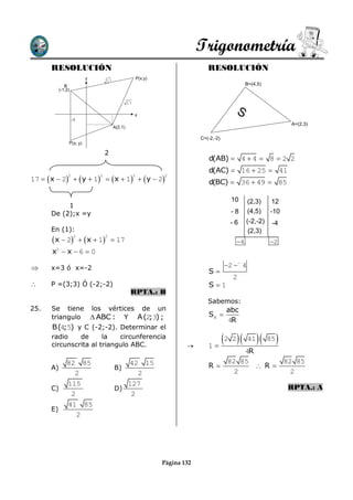 Trigonometría
       RESOLUCIÓN                                                                    RESOLUCIÓN
                            y                               P(x;y)
                                     17
               B                                                                                       B=(4,5)
            (-1;2)


                                                   17

                                                        x
                                                                                                  S
                     -1
                                                                                                                            A=(2,3)
                                          A(2,1)

                                                                                  C=(-2,-2)
                 P(x; y)

                                     2
                                                                                     d(AB)  4  4  8  2 2
                                                                                     d(AC)  16  25  41
17   x  2   y  1   x  1   y  2
                 2               2                      2            2
                                                                                     d(BC)  36  49  85

                                                                                                10      (2,3)      12
            1
       De (2);x =y                                                                              -8      (4,5)     -10
                                                                                                -6     (-2,-2)     -4
       En (1):                                                                                          (2,3)
        x  2             x  1  17
                     2               2
                                                                                                  4              2
       x  x 6  0
        2



      x=3 ó x=-2                                                                             2  4
                                                                                     S
                                                                                                 2
      P =(3;3) Ó (-2;-2)                                                            S1
                                                    RPTA.: B
                                                                                     Sabemos:
25.    Se tiene los vértices de un                                                             abc
       triangulo  ABC : Y A (2 3) ;
                               ;                                                     S 
                                                                                               4R
       B(4;5) y C (-2;-2). Determinar el
       radio    de      la   circunferencia
       circunscrita al triangulo ABC.                                               1
                                                                                              2 2    41      85   
                                                                                                   4R
                82 85                        42 15                                             82 85                       82 85
       A)                                 B)                                         R                R
                  2                             2                                                2                           2
                115                          127
       C)                                 D)                                                                               RPTA.: A
                 2                            2
                41 85
       E)
                   2




                                                                     Página 132
 