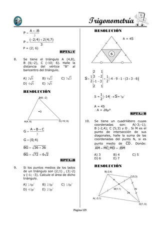 Trigonometría
          A  2B                                            RESOLUCIÓN
     P
             3

     P
           2;4  2  4;7                                                             A = 4S
                   3
     P = (2; 6)
                                RPTA.: C
                                                                           s
8.   Se tiene     el triángulo A (4,8),
     B (6;-2),     C (-10; 6). Halle la
     distancia     del vértice “B” al
     baricentro   del triángulo.
                                                            2     1
                                                          1 3 2 1
     A) 2 6           B) 6 2      C) 5 3            S             4  9  1  3  3  6 
                                                          2 1  3 2
     D) 6 6           E) 3 6
                                                            2     1
     RESOLUCIÓN
                                                                  1
                  B(6; -2)                                  S=      14  S= 72
                                                                  2

                                                            A = 4S
                  G
                                                            A = 28µ²
                                                                                                RPTA.: B

     A(4; 8)                    C(-10; 6)           10.     Se tiene un cuadrilátero cuyas
                                                            coordenadas      son:    A(-3;-1);
          A BC                                            B (-2,4); C (5;3) y D . Si M es el
     G                                                     punto de intersección de sus
             3                                              diagonales, halle la suma de las
     G  0;4                                              coordenadas del punto N, si es
                                                            punto medio de CD . Donde:
     BG  36  36                                            AM  MC;MD  2BM

     BG  72  6 2                                          A) 3                B) 4             C) 5
                                                            D) 6                E) 7
                                 RPTA.:B

9.   Si los puntos medios de los lados
                                                            RESOLUCIÓN
     de un triángulo son (2;1) , (3;-2)                               B(-2;4)
     y (-1; -3). Calcule el área de dicho                                                       C(5;3)
     triángulo.                                                                 a

     A) 142          B) 282     C) 182
     D) 402          E) 202                                                   M(1;1)              N
                                                                                           2a

                                                           A( -3;1)

                                                                                                         D(7;-5)

                                            Página 125
 