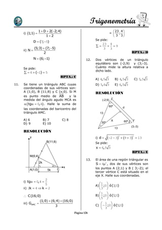 Trigonometría
                   1  D  2(2;4)                                              23 4 
      i) 1;1                                                              =    ; 
                        12                                                     3 3
                                                              Se pide:
                D  (7; 5)
                                                                   23 4
                                                                    9
                (5;3)  (7; 5)                                    3 3
      ii) N 
                      2                                                                             RPTA.: D
                N  (6; 1)                             12.   Dos vértices de un triángulo
                                                              equilátero son (-2;9) y (3;-3).
      Se pide:                                                Cuánto mide la altura relativa a
                                                              dicho lado.
        6  (1)  5
                                         RPTA.: C
                                                              A) 4, 5 3            B) 4, 5 3            C) 5, 5 3
11.   Se tiene un triángulo ABC cuyas                         D) 5, 6 3            E) 6, 5 3
      coordenadas de sus vértices son:
      A (1;0), B (11;8) y C (x;0). Si M                       RESOLUCIÓN
      es punto medio de AB          y la
      medida del ángulo agudo MCA es                               (-2;9)
        tg  0, 4 . Halle la suma de
                                                                             60º             d
      las coordenadas del baricentro del
      triángulo AMC.                                             13

      A) 6               B) 7            C) 8                                 X               60º
      D) 9               E) 10                                     30º
                                                                                                    (3;-3)
                                                                                   13
      RESOLUCIÓN
                                                                          2  3           9  3  13
                                                                                        2           2
          y                                                   i) d 
                           B(11;8)                            Se pide:
                                                              x  6, 5 3
                                                                                                    RPTA.: E
          M(6;4)
                                                        13.   El área de una región triángular es
                    2k                                        S  42 , dos de sus vértices son
                                         x
          A(1;0)                     C                        los puntos A (2;1) y B ( 3;-2); el
                           5k
                                                              tercer vértice C está situado en el
                                                              eje X. Halle sus coordenadas.
                     2
      i) tg  0, 4 
                     5                                          1       
                                                              A)  ;0 ó (3;0)
      ii) 2k  4  k  2                                        3   
                                                                 1 
       C(16;0)                                               B)  ;0 ó (5;0)
                                                                 5 
      iii) GAMC 
                    1;0  6;4  16;0                         1 
                                     3                        C)   ;0 ó (5;0)
                                                                   3 
                                                Página 126
 