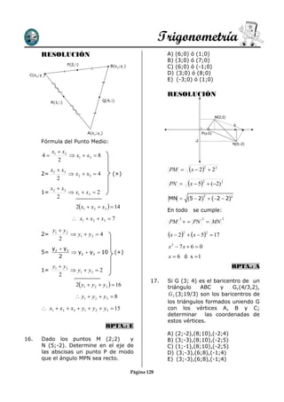 Trigonometría
       RESOLUCIÓN                                                    A) (6;0) ó (1;0)
                                                                     B) (3;0) ó (7;0)
                      P(2;5)                B(x2;y2)                 C) (6;0) ó (-1;0)
 C(x3;y3 )                                                           D) (3;0) ó (8;0)
                                                                     E) (-3;0) ó (1;0)

                                                                     RESOLUCIÓN
             R(1;1)                    Q(4;2)



                                                                                                M(2;2)

                                                                                                          5

                               A(x1;y1 )                                               P(x;0)

       Fórmula del Punto Medio:                                                   -2
                                                                                                          N(5;-2)

             x1  x2
        4            x1  x2  8
                2
             x 2  x3                                                PM       x  22  2 2
       2=              x 2  x3  4         (+)
                 2
                                                                     PN       x  52  (2) 2
             x 2  x3
       1=              x1  x3  2
                                                                               5  2
                                                                                        2
                 2                                                   MN                     (2  2)2
                          2x1  x2  x3   14
                                                                     En todo     se cumple:
                         x1  x2  x3  7
                                                                     PM   PN
                                                                          2            2
                                                                                             MN
                                                                                                    2


             y1  y 2
       2=              y1  y 2  4                                 x  22  x  52  17
                2
         y  y3                                                      x 2  7x  6  0
       5= 2      y2  y3  10                  (+)
            2                                                        x  6 ó x 1
             y1  y3                                                                                     RPTA.: A
       1=             y1  y3  2
                2
                                                               17.   Si G (3; 4) es el baricentro de un
                          2 y1  y 2  y3   16                    triángulo    ABC     y   G,(4/3,2),
                           y1  y 2  y3  8                        G 2 (3;19/3) son los baricentros de
                                                                     los triángulos formados uniendo G
        x1  x2  x3  y1  y 2  y3  15                           con los vértices A, B y C;
                                                                     determinar     las coordenadas de
                                                                     estos vértices.
                                           RPTA.: E
                                                                     A) (2;-2),(8;10),(-2;4)
16.    Dado los puntos M (2;2)        y                              B) (3;-3),(8;10),(-2;5)
       N (5;-2). Determine en el eje de                              C) (1;-1),(8;10),(-2;5)
       las abscisas un punto P de modo                               D) (3;-3),(6;8),(-1;4)
       que el ángulo MPN sea recto.                                  E) (3;-3),(6;8),(-1;4)

                                                       Página 128
 