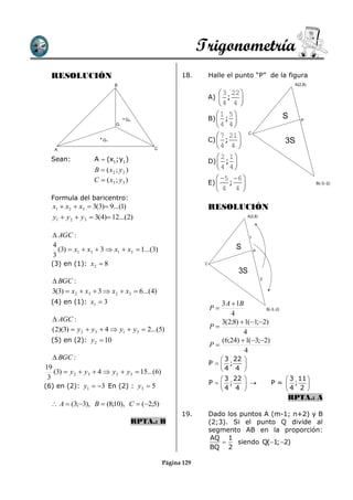 Trigonometría
  RESOLUCIÓN                                        18.         Halle el punto “P” de la figura
                           B                                                                       A(2,8)

                                                                     3 22 
                                                                A)  ;     
                                                                    4 4 
                                                                   1 5                       S
                                G2                              B)  ;                               P
                            G                                      4 4
                                                                   7 21       C
                      G1                                        C)  ;                         3S
   A                                      C                       4 4 
  Sean:           A  (x1;y1 )                                     2 1
                                                                D)  ; 
                  B  ( x2 ; y 2 )                                 4 4
                  C  ( x3 ; y 3 )                                 5 6 
                                                                E)   ;                                    B(-3;-2)
                                                                   4 4 
  Formula del baricentro:
   x1  x2  x3  3(3) 9...(1)                                 RESOLUCIÓN
   y1  y 2  y3  3(4) 12...(2)                                              A(2,8)



   AGC :                                                                       1

   4                                                                      S
     (3)  x1  x3  3  x1  x3  1...(3)                                          P
   3
  (3) en (1): x2  8                                        C

                                                                           3S
   BGC :                                                                               3


  3(3)  x2  x3  3  x2  x3  6...(4)
  (4) en (1): x1  3                                               3 A  1B
                                                                P                 B(-3;-2)
                                                                       4
    AGC :                                                         3(2;8)  1(1;2)
   (2)(3)  y 2  y3  4  y1  y3  2...(5)                    P
                                                                           4
  (5) en (2): y 2  10                                             (6;24)  1(3;2)
                                                                P
                                                                            4
    BGC :                                                         3 22       
                                                                P ;          
19
   (3)  y 2  y3  4  y 2  y3  15...(6)                       4 4         
 3                                                                 3 22                       3 11 
(6) en (2): y1  3 En (2) : y3  5                             P ;                     P=  ; 
                                                                  4 4                        4 2 
                                                                                                RPTA.: A
   A  (3;3), B  (8;10), C  (2;5)
                                                    19.         Dado los puntos A (m-1; n+2) y B
                                     RPTA.: B                   (2;3). Si el punto Q divide al
                                                                segmento AB en la proporción:
                                                                 AQ 1
                                                                       siendo Q(1; 2)
                                                                BQ 2

                                              Página 129
 