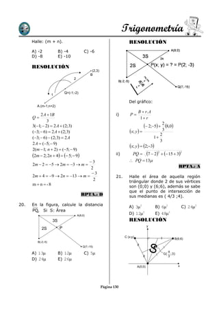 Trigonometría
      Halle: (m + n).                                                      RESOLUCIÓN
      A) -2              B) -4              C) -6
      D) -8              E) -10

      RESOLUCIÓN
                                                  (2,3)
                                                 B
                                   2



                             Q=(-1;-2)
                    1

                                                                           Del gráfico:
         A (m-1;n+2)
                                                                                  B  r. A
           2 A  1B                                               i)        P
      Q                                                                           1 r
               3
      3(1;  2)  2 A  (2; 3)                                                         2;5  2 8,0
      (3;  6)  2 A  (2; 3)                                             x; y                 3
                                                                                                  2
      (3;  6)  (2; 3)  2 A                                                                 1
                                                                                                  3
      2 A  (5;  9)
                                                                           x; y   2;3
      2(m  1; n  2)  (5;  9)
      2m  2; 2n  4   5;  9                               ii)        PQ  7  2   15  3
                                                                                            2         2


                                  3                                        PQ  13
      2m  2  5  2m  3  m                                                                                RPTA.: A
                                   2
                                   3
      2m  4  9  2n  13  m                                 21.      Halle el área de aquella región
                                    2                                      triángular donde 2 de sus vértices
      m  n  -8                                                           son (0;0) y (6;6), además se sabe
                                                                           que el punto de intersección de
                                          RPTA.: D                         sus medianas es ( 4/3 ;4).

20.   En la figura, calcule la distancia
                                                                           A) 32              B) 62               C) 242
      PQ, Si S: Área
                                       A(8;0)
                                                                           D) 122             E) 482
                    3S                                                     RESOLUCIÓN
                                                                                           y
            2S           P

                                                                        C (x;y)
                                                                                                            B(6;6)
         B(-2;-5)



      A) 13             B) 12
                                           Q(7;-15)

                                            C) 5
                                                                                               S   G(
                                                                                                        4
                                                                                                        3
                                                                                                          ;3)
      D) 24             E) 26
                                                                                  A(0;0)                        x




                                                          Página 130
 