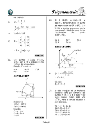 Trigonometría
      Del Gráfico:
         A BC                                                  23.   Si           0       (0;0);      A 12;a  IC        y
i)    G                                                               B(6;0) , donde P(4;3) es el punto
            3
                                                                       de intersección de OA y BC . Si P
       4  0;0  6;6  x; y 
       ; 3                                                          divide a ambos segmentos en la
      3             3                                                misma razón. Halle la suma de las
     x; y    2; 6                                               coordenadas        del     punto
                                                                            
                                                                       C CP  PB .           
                A              00
             1 B 1 66                                                  A) 6                       B) 7            C) 8
ii)   S=         
             2 C 2  26                                                D) 9                       E) 10
               D    00
                                                                       RESOLUCIÓN
      S=
                1
                  48  24 2                                                      y                         A(12;a)
                2
                                                                                        C                     6
                                                                                                   10
                                                RPTA.: C                                     2k
                                                                                                          8
22.   Los puntos A(-2;3);      B(1;1),                                                  5       P(4;3)
      C(3;a) con a >0 y D(b;c) son los                                                        3   k           3
      vértices de un cuadrado.                                                                       B(6;0)
                                                                                                                         x
                                                                                0
      Calcule: V  a  b  c                                                            4             8
      A) 6              B) 10                     C) 8
      D) 2              E) 12                                                           1  C  2 6;0
                                                                 i)    4;3 
                                                                                                 12
      RESOLUCIÓN
                                                                        C  0;9
                               y

                                                                       Se pide:
                               D
                                                                        09  9
                                                                                                             RPTA.: D
                                              C

          A(-2;3)                                               24.   El lado desigual de un triángulo
                                                                      isósceles tiene por extremos los
                                                                     puntos A (2;-1) y B (-1;2) y los
                                       B(1;1)                          lados iguales miden cada uno
                           o                             x
                                                                        17u ., Halle el vértice opuesto al
      de donde :                                                       lado desigual.
      C (3; a)  C (3;4)
      D(b; c)  D(0;6)                                                 A) (1;1) ó (-3;-3)
      Se pide:                                                         B) (3;3) ó (-2;-2)
      V  abc                                                        C) (4;4) ó (-1;1)
                                                                       D) (5;5) ó (-2;2)
      V  406
                                                                       E) (-3,3) ó (3;3)
      V  10
                                                  RPTA.:B

                                                         Página 131
 