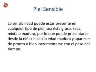 Piel Sensible
La sensibilidad puede estar presente en
cualquier tipo de piel, sea ésta grasa, seca,
mixta o madura, por lo que puede presentarse
desde la niñez hasta la edad madura y aparecer
de pronto o bien incrementarse con el paso del
tiempo.
 