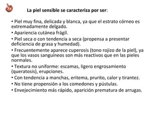 La piel sensible se caracteriza por ser:
• Piel muy fina, delicada y blanca, ya que el estrato córneo es
extremadamente delgado.
• Apariencia cutánea frágil.
• Piel seca o con tendencia a seca (propensa a presentar
deficiencia de grasa y humedad).
• Frecuentemente aparece cuperosis (tono rojizo de la piel), ya
que los vasos sanguíneos son más reactivos que en las pieles
normales.
• Textura no uniforme: escamas, ligero engrosamiento
(queratosis), erupciones.
• Con tendencia a manchas, eritema, prurito, calor y tirantez.
• No tiene propensión a los comedones y pústulas.
• Envejecimiento más rápido, aparición prematura de arrugas.
 