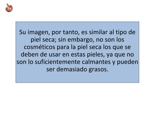 Su imagen, por tanto, es similar al tipo de
piel seca; sin embargo, no son los
cosméticos para la piel seca los que se
deben de usar en estas pieles, ya que no
son lo suficientemente calmantes y pueden
ser demasiado grasos.
 