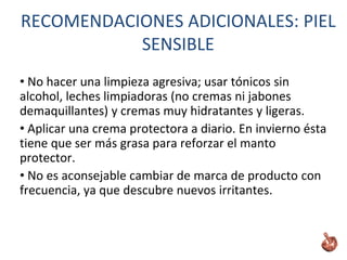 • No hacer una limpieza agresiva; usar tónicos sin
alcohol, leches limpiadoras (no cremas ni jabones
demaquillantes) y cremas muy hidratantes y ligeras.
• Aplicar una crema protectora a diario. En invierno ésta
tiene que ser más grasa para reforzar el manto
protector.
• No es aconsejable cambiar de marca de producto con
frecuencia, ya que descubre nuevos irritantes.
RECOMENDACIONES ADICIONALES: PIEL
SENSIBLE
 