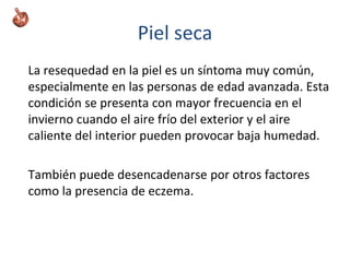 Piel seca
La resequedad en la piel es un síntoma muy común,
especialmente en las personas de edad avanzada. Esta
condición se presenta con mayor frecuencia en el
invierno cuando el aire frío del exterior y el aire
caliente del interior pueden provocar baja humedad.
También puede desencadenarse por otros factores
como la presencia de eczema.
 