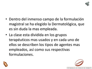 • Dentro del inmenso campo de la formulación
magistral se ha elegido la Dermatológica, que
es sin duda la mas empleada.
• La clase esta dividida en los grupos
terapéuticos mas usados y en cada uno de
ellos se describen los tipos de agentes mas
empleados, así como sus respectivas
formulaciones.
 