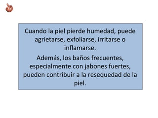 Cuando la piel pierde humedad, puede
agrietarse, exfoliarse, irritarse o
inflamarse.
Además, los baños frecuentes,
especialmente con jabones fuertes,
pueden contribuir a la resequedad de la
piel.
 