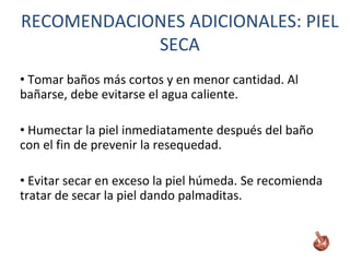 • Tomar baños más cortos y en menor cantidad. Al
bañarse, debe evitarse el agua caliente.
• Humectar la piel inmediatamente después del baño
con el fin de prevenir la resequedad.
• Evitar secar en exceso la piel húmeda. Se recomienda
tratar de secar la piel dando palmaditas.
RECOMENDACIONES ADICIONALES: PIEL
SECA
 
