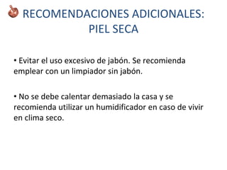 RECOMENDACIONES ADICIONALES:
PIEL SECA
• Evitar el uso excesivo de jabón. Se recomienda
emplear con un limpiador sin jabón.
• No se debe calentar demasiado la casa y se
recomienda utilizar un humidificador en caso de vivir
en clima seco.
 