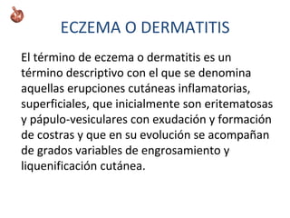 ECZEMA O DERMATITIS
El término de eczema o dermatitis es un
término descriptivo con el que se denomina
aquellas erupciones cutáneas inflamatorias,
superficiales, que inicialmente son eritematosas
y pápulo-vesiculares con exudación y formación
de costras y que en su evolución se acompañan
de grados variables de engrosamiento y
liquenificación cutánea.
 