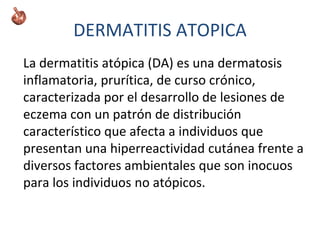 DERMATITIS ATOPICA
La dermatitis atópica (DA) es una dermatosis
inflamatoria, prurítica, de curso crónico,
caracterizada por el desarrollo de lesiones de
eczema con un patrón de distribución
característico que afecta a individuos que
presentan una hiperreactividad cutánea frente a
diversos factores ambientales que son inocuos
para los individuos no atópicos.
 