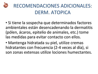 • Si tiene la sospecha que determinados factores
ambientales están desencadenando la dermatitis
(pólen, ácaros, epitelio de animales, etc.) tome
las medidas para evitar contacto con ellos.
• Mantenga hidratada su piel, utilize cremas
hidratantes con frecuencia (2-4 veces al día), si
son zonas extensas utilize lociones humectantes.
RECOMENDACIONES ADICIONALES:
DERM. ATOPICA
 