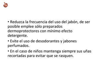 • Reduzca la frecuencia del uso del jabón, de ser
posible emplee sólo preparados
dermoprotectores con mínimo efecto
detergente.
• Evite el uso de desodorantes y jabones
perfumados.
• En el caso de niños mantenga siempre sus uñas
recortadas para evitar que se rasquen.
 