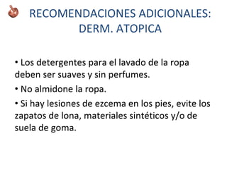 • Los detergentes para el lavado de la ropa
deben ser suaves y sin perfumes.
• No almidone la ropa.
• Si hay lesiones de ezcema en los pies, evite los
zapatos de lona, materiales sintéticos y/o de
suela de goma.
RECOMENDACIONES ADICIONALES:
DERM. ATOPICA
 