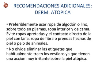 • Preferiblemente usar ropa de algodón o lino,
sobre todo en pijamas, ropa interior y de cama.
Evite ropas apretadas y el contacto directo de la
piel con lana, ropa de fibra o prendas hechas de
piel o pelo de animales.
• No olvide eliminar las etiquetas que
habitualmente traen los vestidos ya que tienen
una acción muy irritante sobre la piel atópica.
RECOMENDACIONES ADICIONALES:
DERM. ATOPICA
 