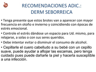 RECOMENDACIONES ADIC.:
DERM SEBORREICA
• Tenga presente que estos brotes van a aparecer con mayor
frecuencia en otoño e invierno y coincidiendo con épocas de
estrés emocional.
• Controle el estrés dándose un espacio para Ud. mismo, para
relajarse, a solas o con sus seres queridos.
• Debe intentar evitar o disminuir el consumo de alcohol.
• Cepillarle el cuero cabelludo a su bebé con un cepillo
suave, puede ayudar a aflojar las escamas, pero tenga
cuidado pues puede dañarle la piel y hacerla susceptible
a una infección.
 
