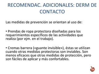 Las medidas de prevención se orientan al uso de:
• Prendas de ropa protectora diseñadas para los
requerimientos específicos de las actividades que
realiza (por ejm. en el trabajo).
• Cremas barrera («guante invisible»), éstas se utilizan
cuando otras medidas protectoras son inviables. Son
menos eficaces que otras medidas de protección, pero
son fáciles de aplicar y más confortables.
RECOMENDAC. ADICIONALES: DERM DE
CONTACTO
 