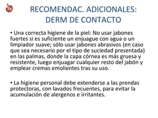 • Una correcta higiene de la piel: No usar jabones
fuertes si es suficiente un enjuague con agua o un
limpiador suave; sólo usar jabones abrasivos (en caso
que sea necesario por el tipo de suciedad presentada)
en las palmas, donde la capa córnea es más gruesa y
resistente, luego enjuagar cualquier resto del jabón y
emplear cremas emolientes tras su uso.
• La higiene personal debe extenderse a las prendas
protectoras, con lavados frecuentes, para evitar la
acumulación de alergenos e irritantes.
RECOMENDAC. ADICIONALES:
DERM DE CONTACTO
 