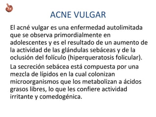ACNE VULGAR
El acné vulgar es una enfermedad autolimitada
que se observa primordialmente en
adolescentes y es el resultado de un aumento de
la actividad de las glándulas sebáceas y de la
oclusión del folículo (hiperqueratosis folicular).
La secreción sebácea está compuesta por una
mezcla de lípidos en la cual colonizan
microorganismos que los metabolizan a ácidos
grasos libres, lo que les confiere actividad
irritante y comedogénica.
 