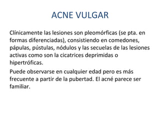 Clínicamente las lesiones son pleomórficas (se pta. en
formas diferenciadas), consistiendo en comedones,
pápulas, pústulas, nódulos y las secuelas de las lesiones
activas como son la cicatrices deprimidas o
hipertróficas.
Puede observarse en cualquier edad pero es más
frecuente a partir de la pubertad. El acné parece ser
familiar.
ACNE VULGAR
 