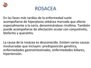 En las fases más tardías de la enfermedad suele
acompañarse de hiperplasia sebácea marcada que afecta
especialmente a la nariz, denominándose rinofima. También
puede acompañarse de afectación ocular con conjuntivitis,
blefaritis y queratitis.
La causa de la rosácea es desconocida. Existen varias causas
involucradas que incluyen: predisposición genética,
enfermedades gastrointestinales, enfermedades biliares,
hipertensión.
ROSACEA
 