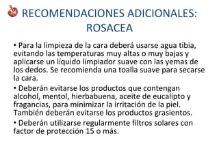 RECOMENDACIONES ADICIONALES:
ROSACEA
• Para la limpieza de la cara deberá usarse agua tibia,
evitando las temperaturas muy altas o muy bajas y
aplicarse un líquido limpiador suave con las yemas de
los dedos. Se recomienda una toalla suave para secarse
la cara.
• Deberán evitarse los productos que contengan
alcohol, mentol, hierbabuena, aceite de eucalipto y
fragancias, para minimizar la irritación de la piel.
También deberán evitarse los productos grasientos.
• Deberán utilizarse regularmente filtros solares con
factor de protección 15 o más.
 