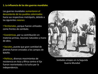 1. La influencia de las dos guerras mundiales

Las guerras mundiales aumentaron el
descontento de los pueblos colonizados
hacia sus respectivas metrópolis, debido a
las siguientes razones:

• Territoriales, porque fueron utilizados
como frentes de combate.

• Económicas, por su contribución en
materias primas, recursos naturales y mano
de obra.

• Sociales, puesto que gran cantidad de
jóvenes fueron enviados a los campos de
batalla.

• Políticas, diversos movimientos de
                                                Soldados etíopes en la Segunda
resistencia en Asia y África contra el Eje
                                                       Guerra Mundial
fueron reorientadas a la lucha por la
independencia.
 