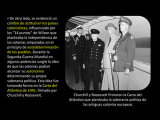 • De otro lado, se evidenció un
cambio de actitud en los países
colonialistas, influenciada por
los “14 puntos” de Wilson que
planteaba la independencia de
las colonias amparadas en el
principio de autodeterminación
de los pueblos. Durante la
Segunda Guerra Mundial en
algunas potencias surgió la idea
de que las colonias podían
alcanzar su autonomía
determinando su propia
soberanía política. Esta idea fue
tomando forma en la Carta del
Atlántico de 1941, firmada por
Churchill y Roosevelt.                 Churchill y Roosevelt firmaron la Carta del
                                    Atlántico que planteaba la soberanía política de
                                             las antiguas colonias europeas
 