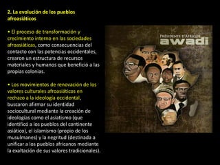 2. La evolución de los pueblos
afroasiáticos

• El proceso de transformación y
crecimiento interno en las sociedades
afroasiáticas, como consecuencias del
contacto con las potencias occidentales,
crearon un estructura de recursos
materiales y humanos que benefició a las
propias colonias.

• Los movimientos de renovación de los
valores culturales afroasiáticos en
rechazo a la ideología occidental,
buscaron afirmar su identidad
sociocultural mediante la creación de
ideologías como el asiatismo (que
identificó a los pueblos del continente
asiático), el islamismo (propio de los
musulmanes) y la negritud (destinada a
unificar a los pueblos africanos mediante
la exaltación de sus valores tradicionales).
 